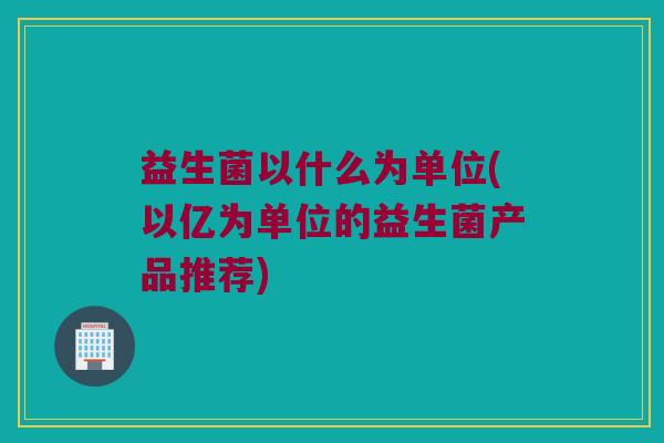 益生菌以什么为单位(以亿为单位的益生菌产品推荐)