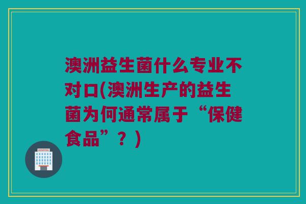 澳洲益生菌什么专业不对口(澳洲生产的益生菌为何通常属于“保健食品”？)