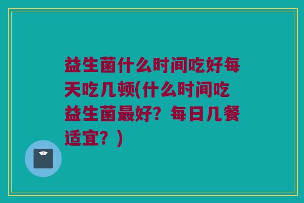 益生菌什么时间吃好每天吃几顿(什么时间吃益生菌最好？每日几餐适宜？)