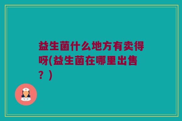 益生菌什么地方有卖得呀(益生菌在哪里出售?) 益生菌什么地方有卖得呀(益生菌在哪里出售?)