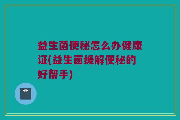 益生菌便秘怎么办健康证(益生菌缓解便秘的好帮手)