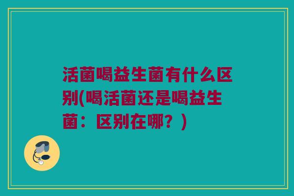 活菌喝益生菌有什么区别(喝活菌还是喝益生菌：区别在哪？)