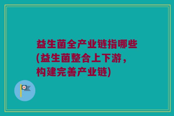 益生菌全产业链指哪些(益生菌整合上下游，构建完善产业链)
