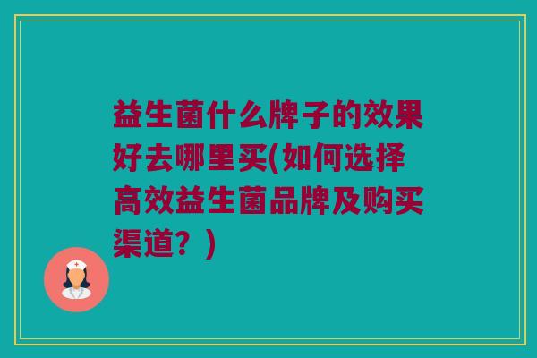 益生菌什么牌子的效果好去哪里买(如何选择高效益生菌品牌及购买渠道？)