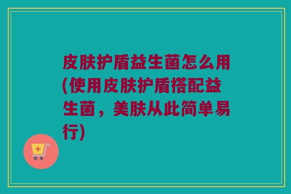 皮肤护盾益生菌怎么用(使用皮肤护盾搭配益生菌，美肤从此简单易行)