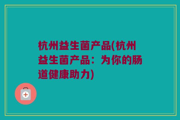 杭州益生菌产品(杭州益生菌产品:为你的肠道健康助力) 杭州益生菌产品(杭州益生菌产品:为你的肠道健康助力)