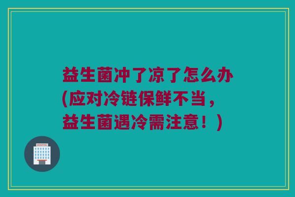 益生菌冲了凉了怎么办(应对冷链保鲜不当，益生菌遇冷需注意！)