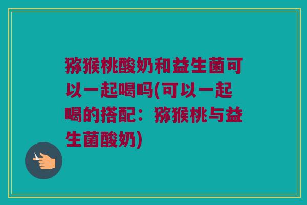 猕猴桃酸奶和益生菌可以一起喝吗(可以一起喝的搭配：猕猴桃与益生菌酸奶)