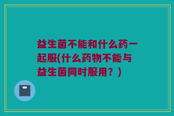 益生菌不能和什么药一起服(什么药物不能与益生菌同时服用？)