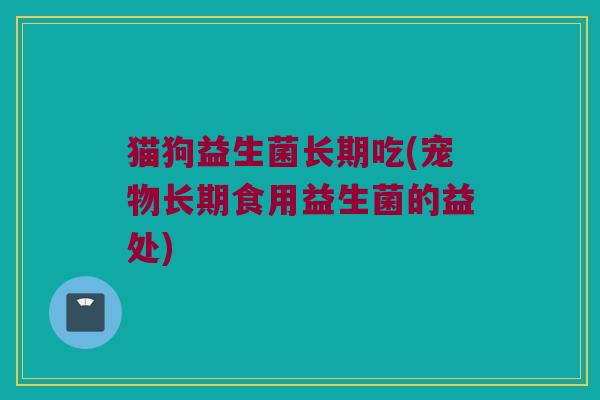 猫狗益生菌长期吃(宠物长期食用益生菌的益处)