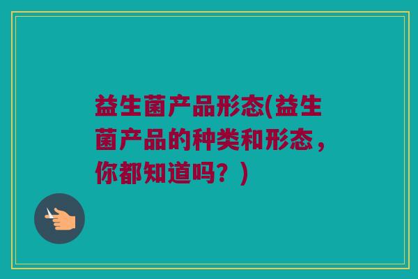 益生菌产品形态(益生菌产品的种类和形态，你都知道吗？)