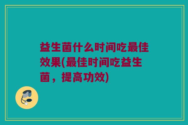 益生菌什么时间吃佳效果(佳时间吃益生菌,提高功效) 益生菌什么时间吃佳效果(佳时间吃益生菌,提高功效)