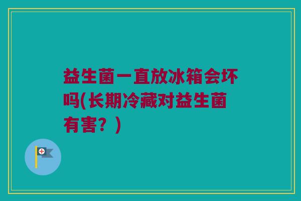益生菌一直放冰箱会坏吗(长期冷藏对益生菌有害？)
