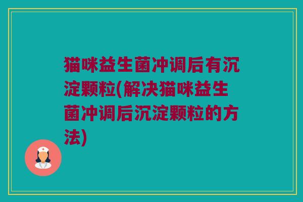 猫咪益生菌冲调后有沉淀颗粒(解决猫咪益生菌冲调后沉淀颗粒的方法) 猫咪益生菌冲调后有沉淀颗粒(解决猫咪益生菌冲调后沉淀颗粒的方法)