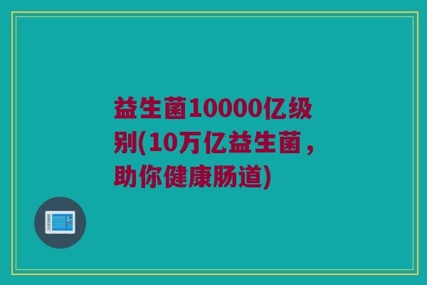 益生菌10000亿级别(10万亿益生菌，助你健康肠道)
