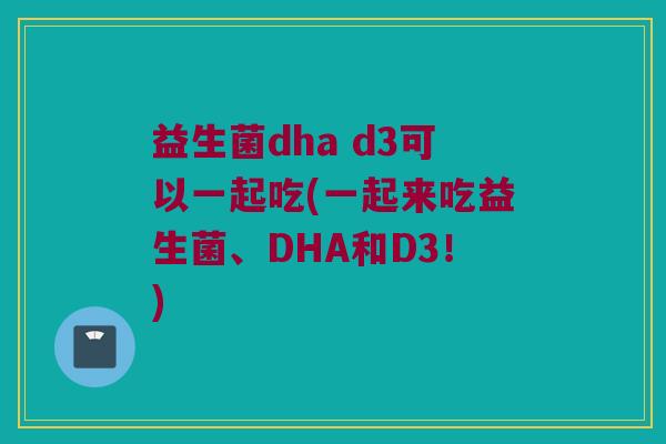 益生菌dha d3可以一起吃(一起来吃益生菌、DHA和D3！)
