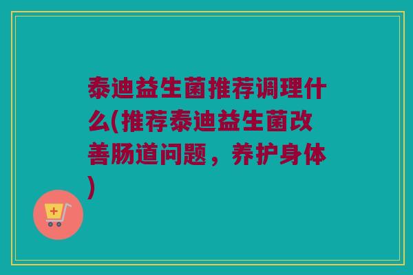 泰迪益生菌推荐调理什么(推荐泰迪益生菌改善肠道问题，养护身体)