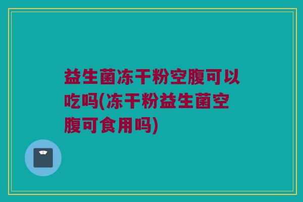 益生菌冻干粉空腹可以吃吗(冻干粉益生菌空腹可食用吗)