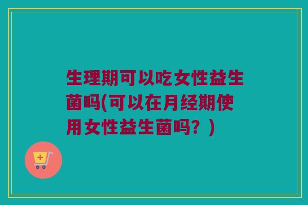 生理期可以吃女性益生菌吗(可以在月经期使用女性益生菌吗？)