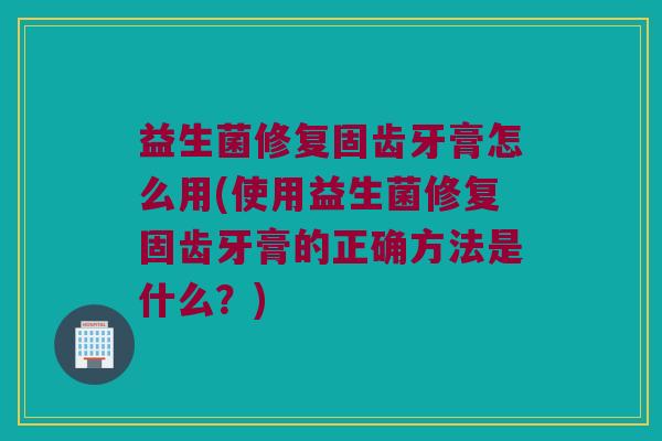 益生菌修复固齿牙膏怎么用(使用益生菌修复固齿牙膏的正确方法是什么？)