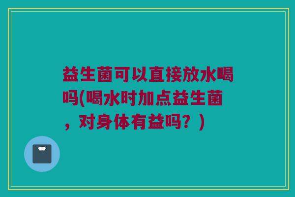 益生菌可以直接放水喝吗(喝水时加点益生菌，对身体有益吗？)