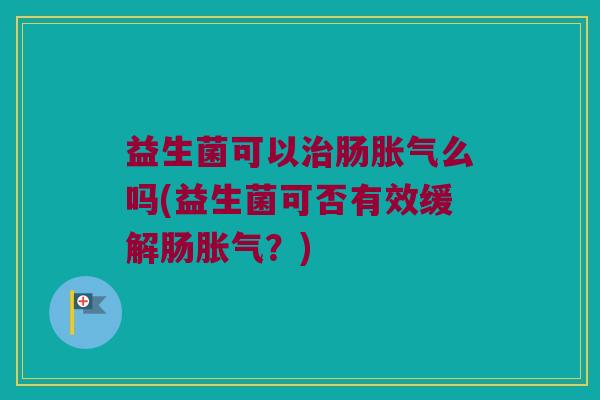 益生菌可以治肠胀气么吗(益生菌可否有效缓解肠胀气？)