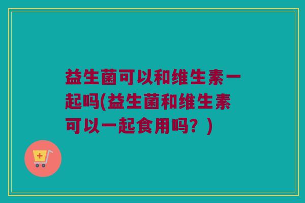 益生菌可以和维生素一起吗(益生菌和维生素可以一起食用吗？)