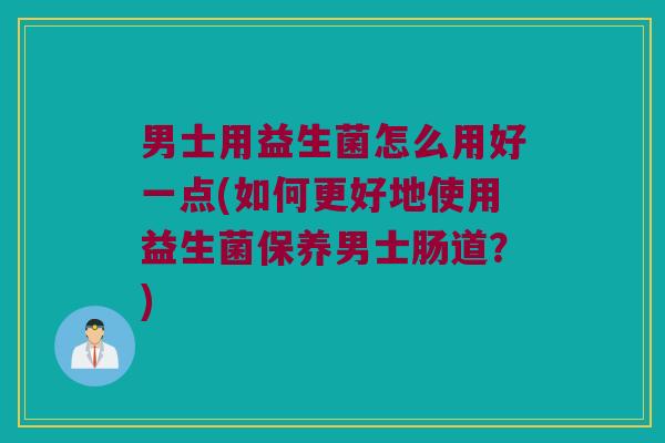 男士用益生菌怎么用好一点(如何更好地使用益生菌保养男士肠道？)