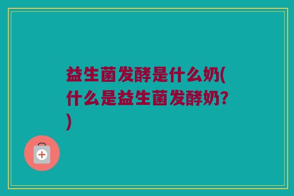 益生菌发酵是什么奶(什么是益生菌发酵奶？)
