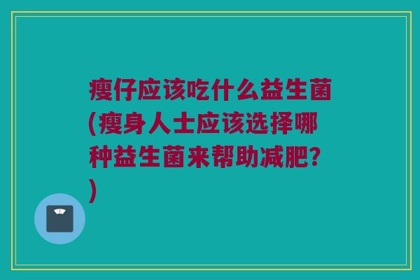 瘦仔应该吃什么益生菌(瘦身人士应该选择哪种益生菌来帮助减肥？)