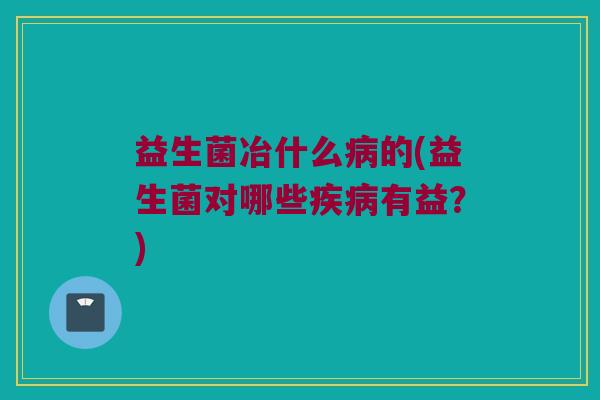 益生菌冶什么病的(益生菌对哪些疾病有益？)