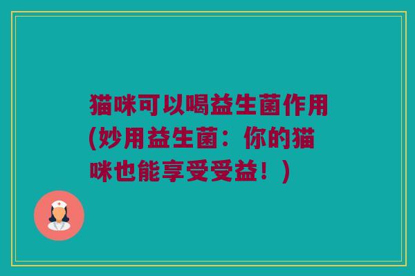 猫咪可以喝益生菌作用(妙用益生菌:你的猫咪也能享受受益!) 猫咪可以喝益生菌作用(妙用益生菌:你的猫咪也能享受受益!)