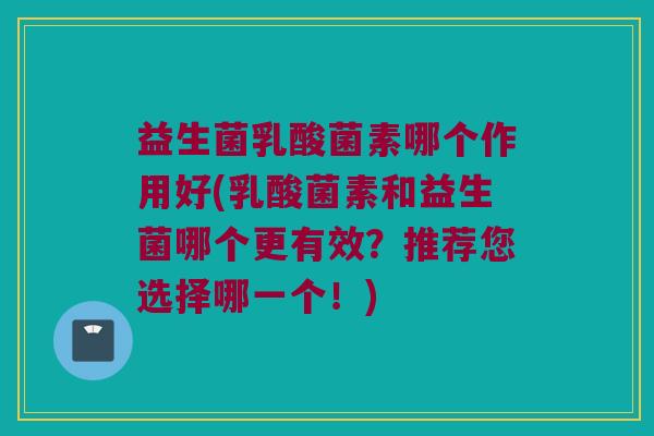 益生菌乳酸菌素哪个作用好(乳酸菌素和益生菌哪个更有效？推荐您选择哪一个！)
