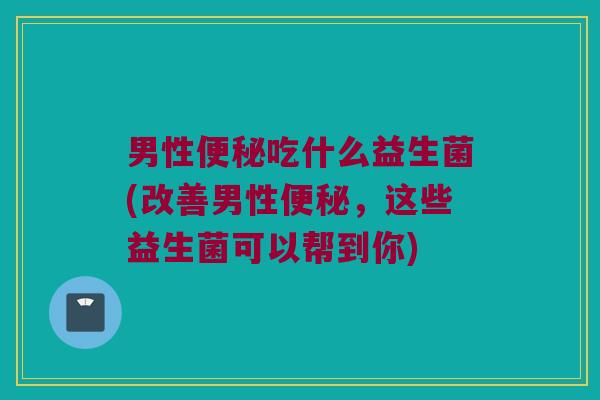 男性便秘吃什么益生菌(改善男性便秘，这些益生菌可以帮到你)