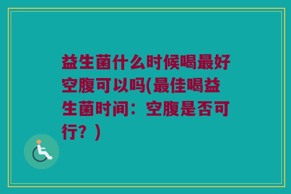 益生菌什么时候喝最好空腹可以吗(最佳喝益生菌时间：空腹是否可行？)
