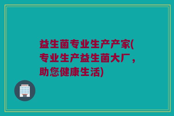 益生菌专业生产产家(专业生产益生菌大厂，助您健康生活)