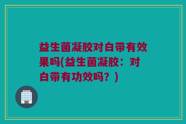益生菌凝胶对白带有效果吗(益生菌凝胶：对白带有功效吗？)