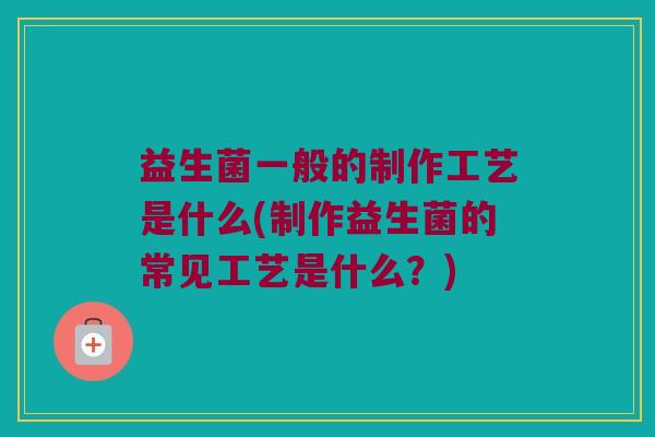 益生菌一般的制作工艺是什么(制作益生菌的常见工艺是什么？)