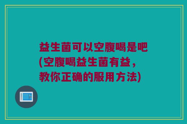益生菌可以空腹喝是吧(空腹喝益生菌有益，教你正确的服用方法)