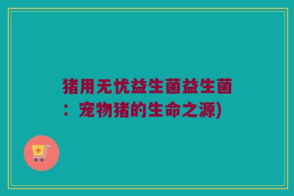 猪用无忧益生菌益生菌：宠物猪的生命之源)