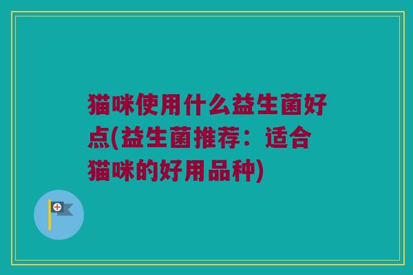 猫咪使用什么益生菌好点(益生菌推荐:适合猫咪的好用品种) 猫咪使用什么益生菌好点(益生菌推荐:适合猫咪的好用品种)