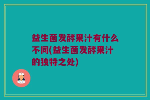 益生菌发酵果汁有什么不同(益生菌发酵果汁的独特之处)