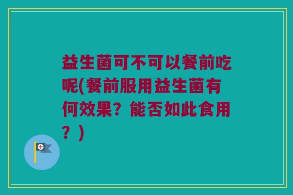 益生菌可不可以餐前吃呢(餐前服用益生菌有何效果？能否如此食用？)