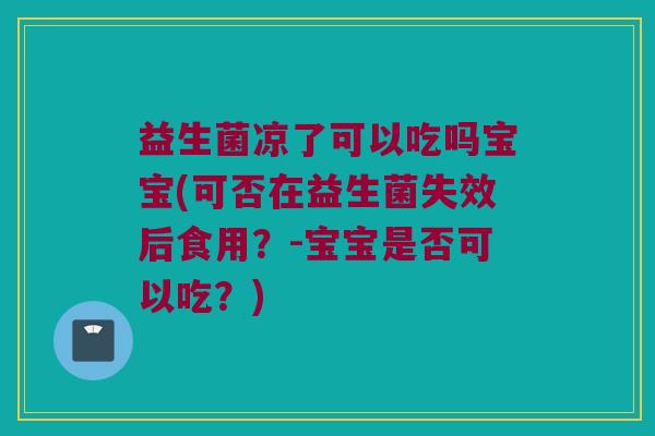 益生菌凉了可以吃吗宝宝(可否在益生菌失效后食用？-宝宝是否可以吃？)