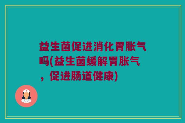 益生菌促进消化胃胀气吗(益生菌缓解胃胀气，促进肠道健康)