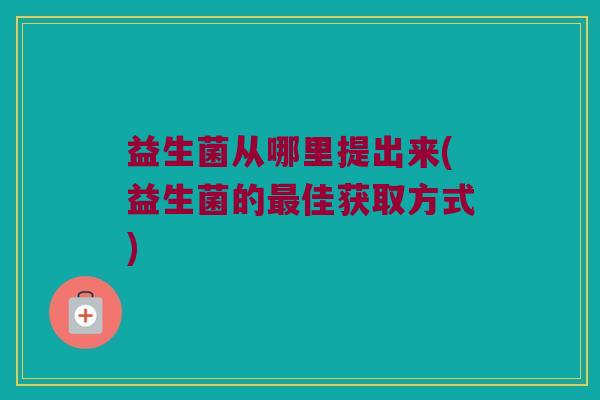 益生菌从哪里提出来(益生菌的最佳获取方式)