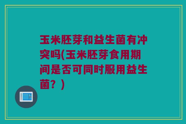 玉米胚芽和益生菌有冲突吗(玉米胚芽食用期间是否可同时服用益生菌？)