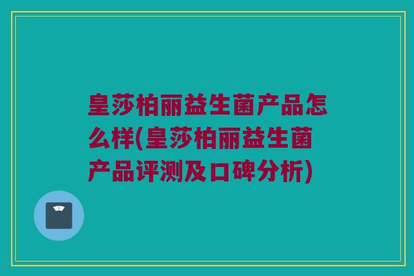 皇莎柏丽益生菌产品怎么样(皇莎柏丽益生菌产品评测及口碑分析)
