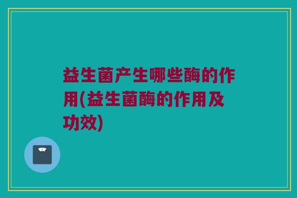 益生菌产生哪些酶的作用(益生菌酶的作用及功效)
