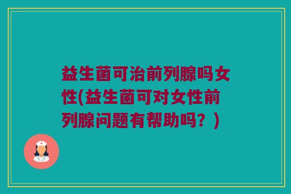 益生菌可治前列腺吗女性(益生菌可对女性前列腺问题有帮助吗？)